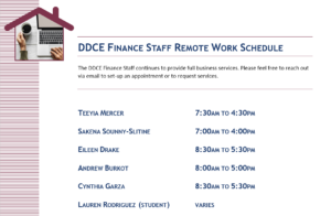 DDCE Finance Staff Remote Work Schedule The DDCE Staff continues to provide full business services. Please feel free to reach out via email to set-up an appointment or to request services. Teeyia Mercer - 7:30AM to 4:30PM, Sakena Sounny-Slitine - 7AM to 4PM, Eileen Drake - 8:30AM to 5:30PM, Andrew Burkot - 8AM to 5PM, Cynthia Garza - 8:30AM to 5:30PM, Lauren Rodriguez (Student) - Varies